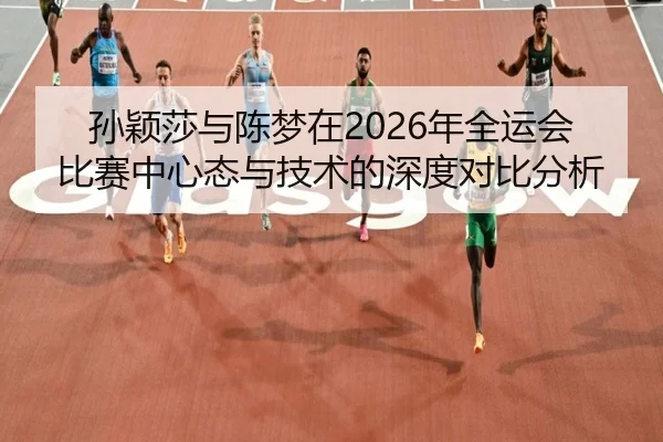 孙颖莎与陈梦在2026年全运会比赛中心态与技术的深度对比分析